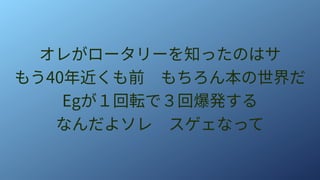 オレがロータリーを知ったのはサ
もう40年近くも前　もちろん本の世界だ
Egが１回転で３回爆発する
なんだよソレ　スゲェなって
 