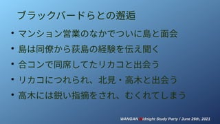WANGAN
WANGAN M
Midnight Study Party / June 26th, 2021
idnight Study Party / June 26th, 2021
ブラックバードらとの邂逅
●
マンション営業のなかでついに島と面会
●
島は同僚から荻島の経験を伝え聞く
●
合コンで同席してたリカコと出会う
●
リカコにつれられ、北見・高木と出会う
●
高木には鋭い指摘をされ、むくれてしまう
 