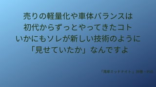 売りの軽量化や車体バランスは
初代からずっとやってきたコト
いかにもソレが新しい技術のように
「見せていたか」なんですよ
「湾岸ミッドナイト 」39巻・P10
 