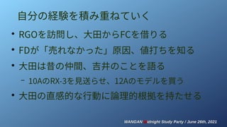 WANGAN
WANGAN M
Midnight Study Party / June 26th, 2021
idnight Study Party / June 26th, 2021
自分の経験を積み重ねていく
●
RGOを訪問し、大田からFCを借りる
●
FDが「売れなかった」原因、値打ちを知る
●
大田は昔の仲間、吉井のことを語る
– 10AのRX-3を見送らせ、12Aのモデルを買う
●
大田の直感的な行動に論理的根拠を持たせる
 