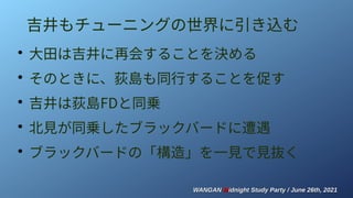 WANGAN
WANGAN M
Midnight Study Party / June 26th, 2021
idnight Study Party / June 26th, 2021
吉井もチューニングの世界に引き込む
●
大田は吉井に再会することを決める
●
そのときに、荻島も同行することを促す
●
吉井は荻島FDと同乗
●
北見が同乗したブラックバードに遭遇
●
ブラックバードの「構造」を一見で見抜く
 