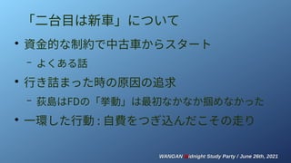 WANGAN
WANGAN M
Midnight Study Party / June 26th, 2021
idnight Study Party / June 26th, 2021
「二台目は新車」について
●
資金的な制約で中古車からスタート
– よくある話
●
行き詰まった時の原因の追求
– 荻島はFDの「挙動」は最初なかなか掴めなかった
●
一環した行動 : 自費をつぎ込んだこその走り
 