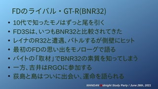 WANGAN
WANGAN M
Midnight Study Party / June 26th, 2021
idnight Study Party / June 26th, 2021
FDのライバル・GT-R(BNR32)
●
10代で知ったモノはずっと尾を引く
●
FD3Sは、いつもBNR32と比較されてきた
●
レイナのR32と遭遇、バトルするが側壁にヒット
●
最初のFDの思い出をモノローグで語る
●
バイトの「取材」でBNR32の素質を知ってしまう
●
一方、吉井はRGOに参加する
●
荻島と島はついに出会い、運命を語られる
 