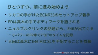 WANGAN
WANGAN M
Midnight Study Party / June 26th, 2021
idnight Study Party / June 26th, 2021
ひとつずつ、前に進み始めよう
●
リカコの手がけたBCNR33のセットアップ着手
●
FDは高木の手でボディワークを施される
●
ニュルブルクリンクの話題から、E46が出てくる
– 小パワーのFR車で7’50”のタイムを記録
●
大田は高木にE46 M3CSLを手配することを依頼
 