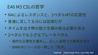 WANGAN
WANGAN M
Midnight Study Party / June 26th, 2021
idnight Study Party / June 26th, 2021
E46 M3 CSLの哲学
●
NAによるレスポンスと、2ペダルMTの応答性
●
普通に流してる分には従順だが
●
タイムを出す際の鋭さを掴み取る必要がある
●
2ペダルでも小さなブレーキペダル
– 操作の正確性を優先し、正しい姿勢での乗車を促す
– BMW Mシリーズの一貫した「哲学」
 