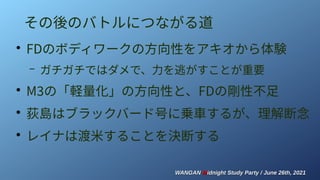 WANGAN
WANGAN M
Midnight Study Party / June 26th, 2021
idnight Study Party / June 26th, 2021
その後のバトルにつながる道
●
FDのボディワークの方向性をアキオから体験
– ガチガチではダメで、力を逃がすことが重要
●
M3の「軽量化」の方向性と、FDの剛性不足
●
荻島はブラックバード号に乗車するが、理解断念
●
レイナは渡米することを決断する
 