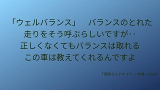 「ウェルバランス」　バランスのとれた
走りをそう呼ぶらしいですが‥
正しくなくてもバランスは取れる
この車は教えてくれるんですよ
「湾岸ミッドナイト 」40巻・P215
 