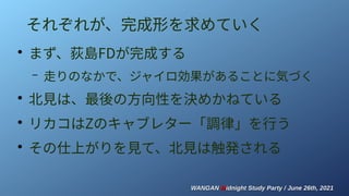 WANGAN
WANGAN M
Midnight Study Party / June 26th, 2021
idnight Study Party / June 26th, 2021
それぞれが、完成形を求めていく
●
まず、荻島FDが完成する
– 走りのなかで、ジャイロ効果があることに気づく
●
北見は、最後の方向性を決めかねている
●
リカコはZのキャブレター「調律」を行う
●
その仕上がりを見て、北見は触発される
 