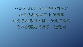 ‥たとえば　かえたいコトと
かえられないコトがある
かえられるコトは　かえてゆく
それが努力であり　進化だ
 