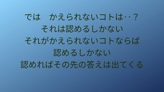 では　かえられないコトは‥？
それは認めるしかない
それがかえられないコトならば
認めるしかない
認めればその先の答えは出てくる
 
