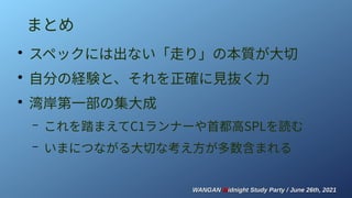 WANGAN
WANGAN M
Midnight Study Party / June 26th, 2021
idnight Study Party / June 26th, 2021
まとめ
●
スペックには出ない「走り」の本質が大切
●
自分の経験と、それを正確に見抜く力
●
湾岸第一部の集大成
– これを踏まえてC1ランナーや首都高SPLを読む
– いまにつながる大切な考え方が多数含まれる
 