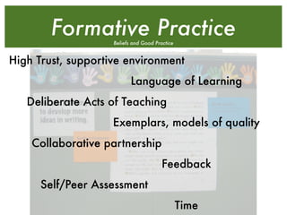 Formative Practice
                    Beliefs and Good Practice


High Trust, supportive environment
                           Language of Learning
   Deliberate Acts of Teaching
                    Exemplars, models of quality
    Collaborative partnership
                                        Feedback
      Self/Peer Assessment
                                                Time
 