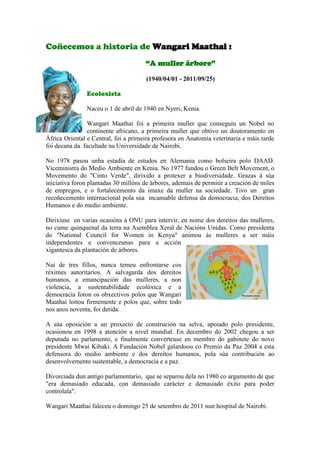 Coñecemos a historia de Wangari Maathai :
“A muller árbore”
(1940/04/01 - 2011/09/25)
Ecoloxista
Naceu o 1 de abril de 1940 en Nyeri, Kenia.
Wangari Maathai foi a primeira muller que conseguiu un Nobel no
continente africano, a primeira muller que obtivo un doutoramento en
África Oriental e Central, foi a primeira profesora en Anatomía veterinaria e máis tarde
foi decana da facultade na Universidade de Nairobi.
No 1978 pasou unha estadía de estudos en Alemania como bolseira polo DAAD.
Viceministra do Medio Ambiente en Kenia. No 1977 fundou o Green Belt Movement, o
Movemento do "Cinto Verde", dirixido a protexer a biodiversidade. Grazas á súa
iniciativa foron plantadas 30 millóns de árbores, ademais de permitir a creación de miles
de empregos, e o fortalecemento da imaxe da muller na sociedade. Tivo un gran
recoñecemento internacional pola súa incansable defensa da democracia, dos Dereitos
Humanos e do medio ambiente.
Dirixiuse en varias ocasións á ONU para intervir, en nome dos dereitos das mulleres,
no cume quinquenal da terra na Asemblea Xeral de Nacións Unidas. Como presidenta
do "National Council for Women in Kenya" animou ás mulleres a ser máis
independentes e convenceunas para a acción
xigantesca da plantación de árbores.
Nai de tres fillos, nunca temeu enfrontarse cos
réximes autoritarios. A salvagarda dos dereitos
humanos, a emancipación das mulleres, a non
violencia, a sustentabilidade ecolóxica e a
democracia foron os obxectivos polos que Wangari
Maathai loitou firmemente e polos que, sobre todo
nos anos noventa, foi detida.
A súa oposición a un proxecto de construción na selva, apoiado polo presidente,
ocasionou en 1998 a atención a nivel mundial. En decembro do 2002 chegou a ser
deputada no parlamento, e finalmente converteuse en membro do gabinete do novo
presidente Mwai Kibaki. A Fundación Nobel galardoou co Premio da Paz 2004 a esta
defensora do medio ambiente e dos dereitos humanos, pola súa contribución ao
desenvolvemento sustentable, a democracia e a paz.
Divorciada dun antigo parlamentario, que se separou dela no 1980 co argumento de que
"era demasiado educada, con demasiado carácter e demasiado éxito para poder
controlala".
Wangari Maathai faleceu o domingo 25 de setembro de 2011 nun hospital de Nairobi.
 