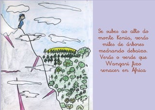 Se subes ao alto do
monte Kenia, verás
  miles de árbores
medrando debaixo.
 Verás o verde que
   Wangari fixo
 renacer en África
 