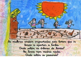 As mulleres andan engruñadas pois teñen que ir
            lonxe a apañar a herba.
        Onde están as árbores de Kenia?
           Na terra non medra nada.
             Onde están os paxaros?
 
