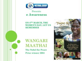 Presents
e Awareness

ON 8TH MARCH, THE
WOMEN’S DAY, LET US
REMEMBER




WANGARI
MAATHAI
The Nobel for Peace
Prize winner 2004
 