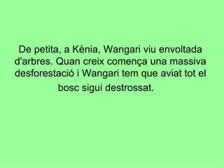 De petita, a Kènia, Wangari viu envoltada d'arbres. Quan creix comença una massiva desforestació i Wangari tem que aviat tot el bosc sigui destrossat.  