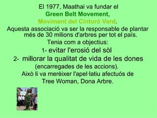 El 1977, Maathai va fundar el  Green Belt   Movement ,  Moviment del Cinturó Verd .  Aquesta associació va ser la responsable de plantar  més de 30 milions d'arbres per tot el país.  Tenia com a objectius:  1-  evitar l'erosió del sòl  2-  millorar la qualitat de vida de les dones  (encarregades de les accions).  Això li va merèixer l'apel·latiu afectuós de  Tree Woman, Dona Arbre.  