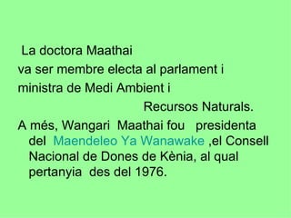 La doctora Maathai  va ser membre electa al parlament i  ministra de Medi Ambient i  Recursos Naturals. A més, Wangari  Maathai fou  presidenta del  Maendeleo Ya Wanawake  ,el Consell Nacional de Dones de Kènia, al qual  pertanyia  des del 1976. 
