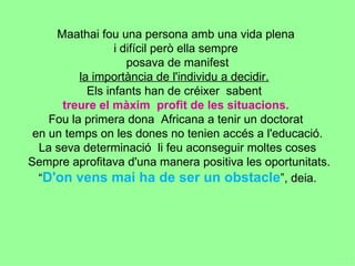 Maathai fou una persona amb una vida plena  i difícil però ella sempre  posava de manifest  la importància de l'individu a decidir.   Els infants han de créixer  sabent  treure el màxim  profit de les situacions.   Fou la primera dona  Africana a tenir un doctorat  en un temps on les dones no tenien accés a l'educació. La seva determinació  li feu aconseguir moltes coses  Sempre aprofitava d'una manera positiva les oportunitats.  “ D'on vens mai ha de ser un obstacle ”, deia. 