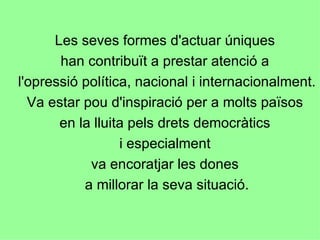 Les seves formes d'actuar úniques  han contribuït a prestar atenció a  l'opressió política, nacional i internacionalment.  Va estar pou d'inspiració per a molts països  en la lluita pels drets democràtics  i especialment  va encoratjar les dones  a millorar la seva situació. 
