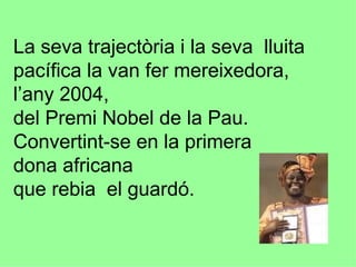 La seva trajectòria i la seva  lluita pacífica la van fer mereixedora, l’any 2004, del Premi Nobel de la Pau. Convertint-se en la primera dona africana  que rebia  el guardó. 