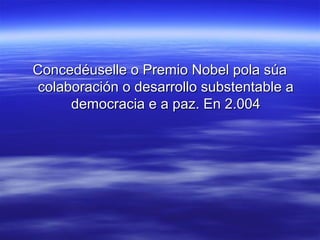 Concedéuselle o Premio Nobel pola súa
 colaboración o desarrollo substentable a
      democracia e a paz. En 2.004
 