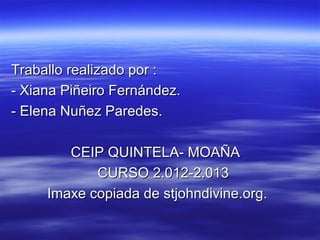 Traballo realizado por :
- Xiana Piñeiro Fernández.
- Elena Nuñez Paredes.

        CEIP QUINTELA- MOAÑA
            CURSO 2.012-2.013
     Imaxe copiada de stjohndivine.org.
 