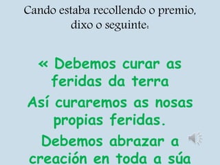 Cando estaba recollendo o premio,
dixo o seguinte:
« Debemos curar as
feridas da terra
Así curaremos as nosas
propias feridas.
Debemos abrazar a
creación en toda a súa
 