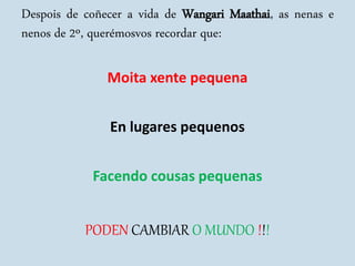 Despois de coñecer a vida de Wangari Maathai, as nenas e
nenos de 2º, querémosvos recordar que:
Moita xente pequena
En lugares pequenos
Facendo cousas pequenas
PODEN CAMBIAR O MUNDO !!!
 