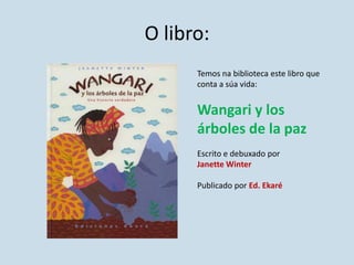 O libro:
Temos na biblioteca este libro que
conta a súa vida:
Wangari y los
árboles de la paz
Escrito e debuxado por
Janette Winter
Publicado por Ed. Ekaré
 