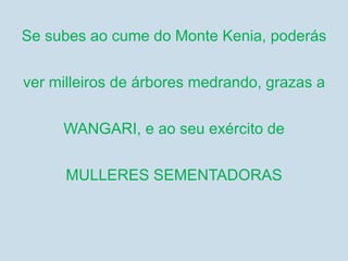 Se subes ao cume do Monte Kenia, poderás
ver milleiros de árbores medrando, grazas a
WANGARI, e ao seu exército de
MULLERES SEMENTADORAS
 