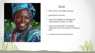 • Née le 1ère avril 1940 au Kenya
• grandissait au ferme
• reçoit son diplôme en biologie du
“Benedictine College” en 1964
• reçoit son doctorate en anatomie
vétérinaire de l’Université de Narobi en
1971.
• s’est divorcé, avec trois enfants.
Sa vie