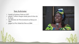 • fondé la Ceinture Verte en 1977
• planté 7 arbres chaque année pour le Jour de
la Terre
• élu Ministre de l’Environment au Kenya en
2003
• gagné Le Prix Nobel de Paix en 2004
Son Activisme