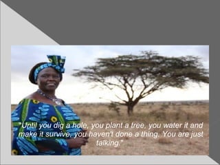 "Until you dig a hole, you plant a tree, you water it and
make it survive, you haven't done a thing. You are just
talking."
 