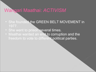 Wangari Maathai: ACTIVISM
• She founded the GREEN BELT MOVEMENT in
1977.
• She went to prison several times.
• Maathai wanted an end to corruption and the
freedom to vote to different political parties.
 