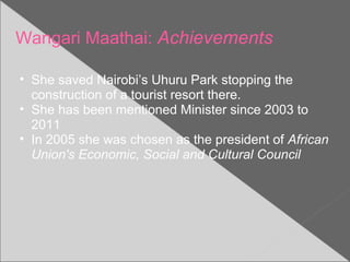 Wangari Maathai: Achievements
• She saved Nairobi’s Uhuru Park stopping the
construction of a tourist resort there.
• She has been mentioned Minister since 2003 to
2011
• In 2005 she was chosen as the president of African
Union's Economic, Social and Cultural Council
 