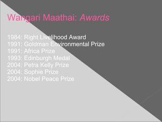 Wangari Maathai: Awards
1984: Right Livelihood Award
1991: Goldman Environmental Prize
1991: Africa Prize
1993: Edinburgh Medal
2004: Petra Kelly Prize
2004: Sophie Prize
2004: Nobel Peace Prize
 