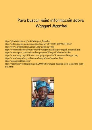 Para buscar máis información sobre
                     Wangari Maathai


http://gl.wikipedia.org/wiki/Wangari_Maathai
http://video.google.com/videoplay?docid=9073380128599741883#
http://www.greenbeltmovement.org/a.php?id=460
http://womenshistory.about.com/od/wangarimaathai/p/wangari_maathai.htm
http://www.elpais.com/todo-sobre/persona/Wangari/Maathai/6184/
http://www.unep.org/billiontreecampaign/spanish/Statements/Wangari.asp
http://www.biografiasyvidas.com/biografia/m/maathai.htm
http://takingrootfilm.com/
http://rudaxforever.blogspot.com/2008/05/wangari-maathai-con-la-cabeza-bien-
alta.html
 