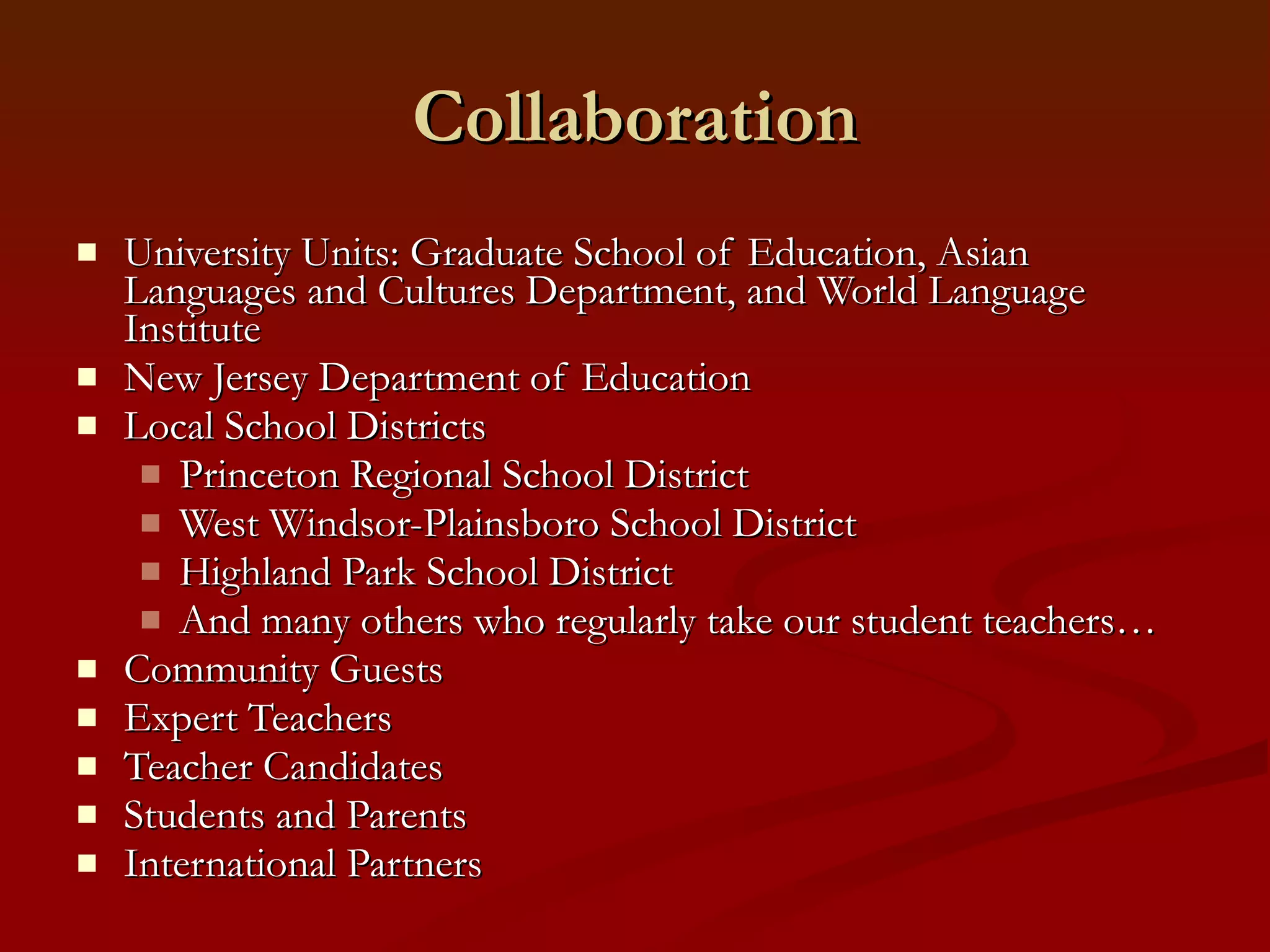 Collaboration University Units: Graduate School of Education, Asian Languages and Cultures Department, and World Language Institute New Jersey Department of Education Local School Districts  Princeton Regional School District West Windsor-Plainsboro School District Highland Park School District And many others who regularly take our student teachers… Community Guests Expert Teachers Teacher Candidates Students and Parents International Partners 
