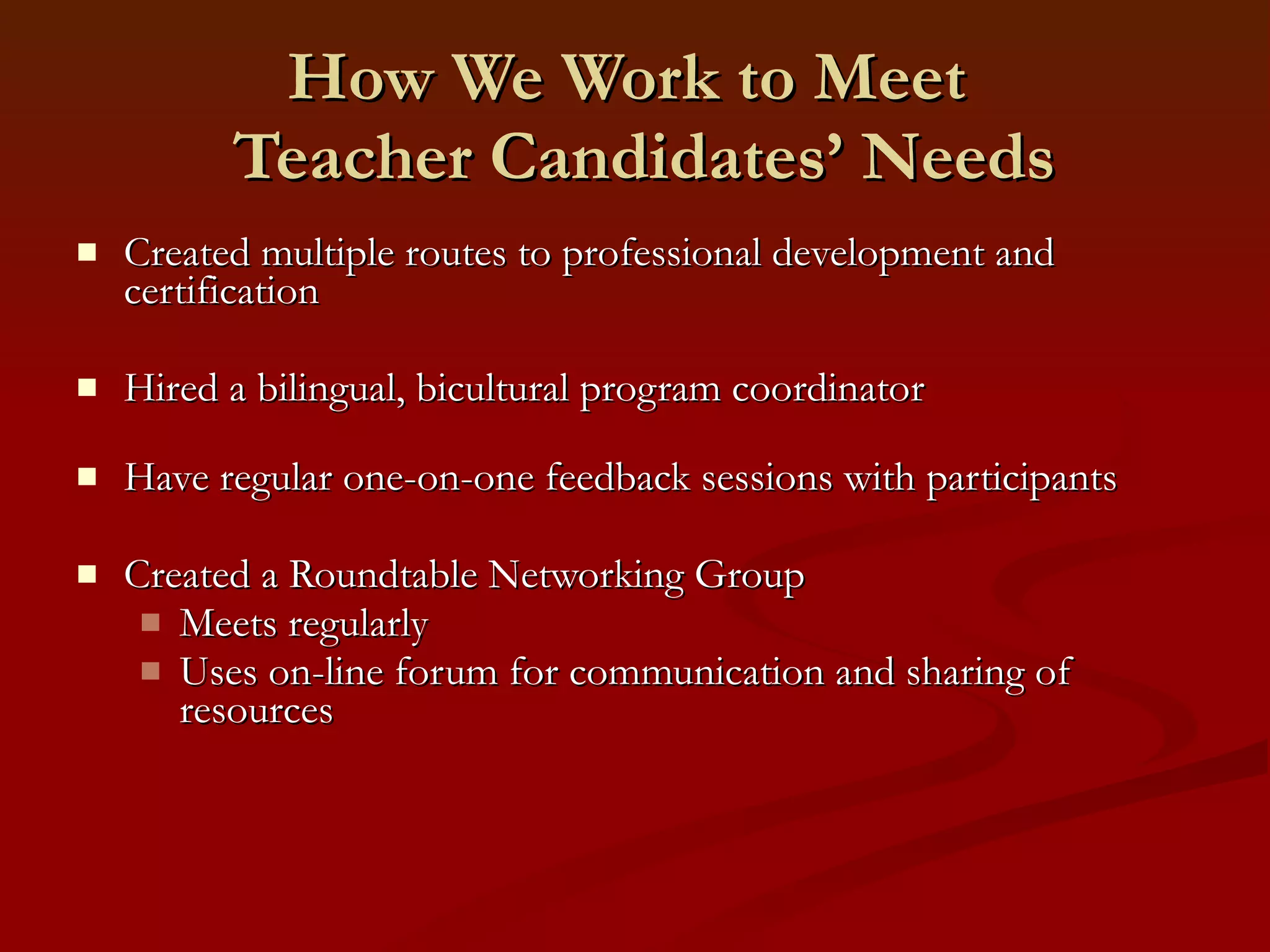 How We Work to Meet   Teacher Candidates’ Needs Created multiple routes to professional development and certification Hired a bilingual, bicultural program coordinator Have regular one-on-one feedback sessions with participants Created a Roundtable Networking Group Meets regularly Uses on-line forum for communication and sharing of resources 