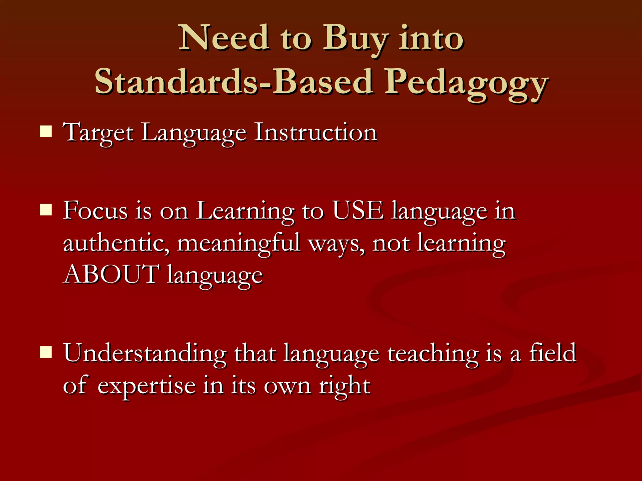 Need to Buy into Standards-Based Pedagogy Target Language Instruction Focus is on Learning to USE language in authentic, meaningful ways, not learning ABOUT language  Understanding that language teaching is a field of expertise in its own right 