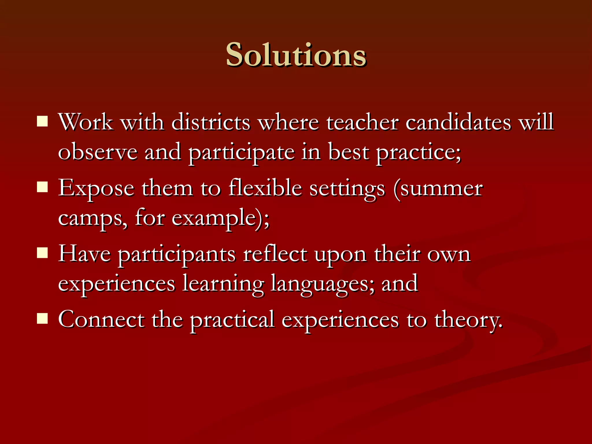 Solutions Work with districts where teacher candidates will observe and participate in best practice;  Expose them to flexible settings (summer camps, for example); Have participants reflect upon their own experiences learning languages; and Connect the practical experiences to theory. 