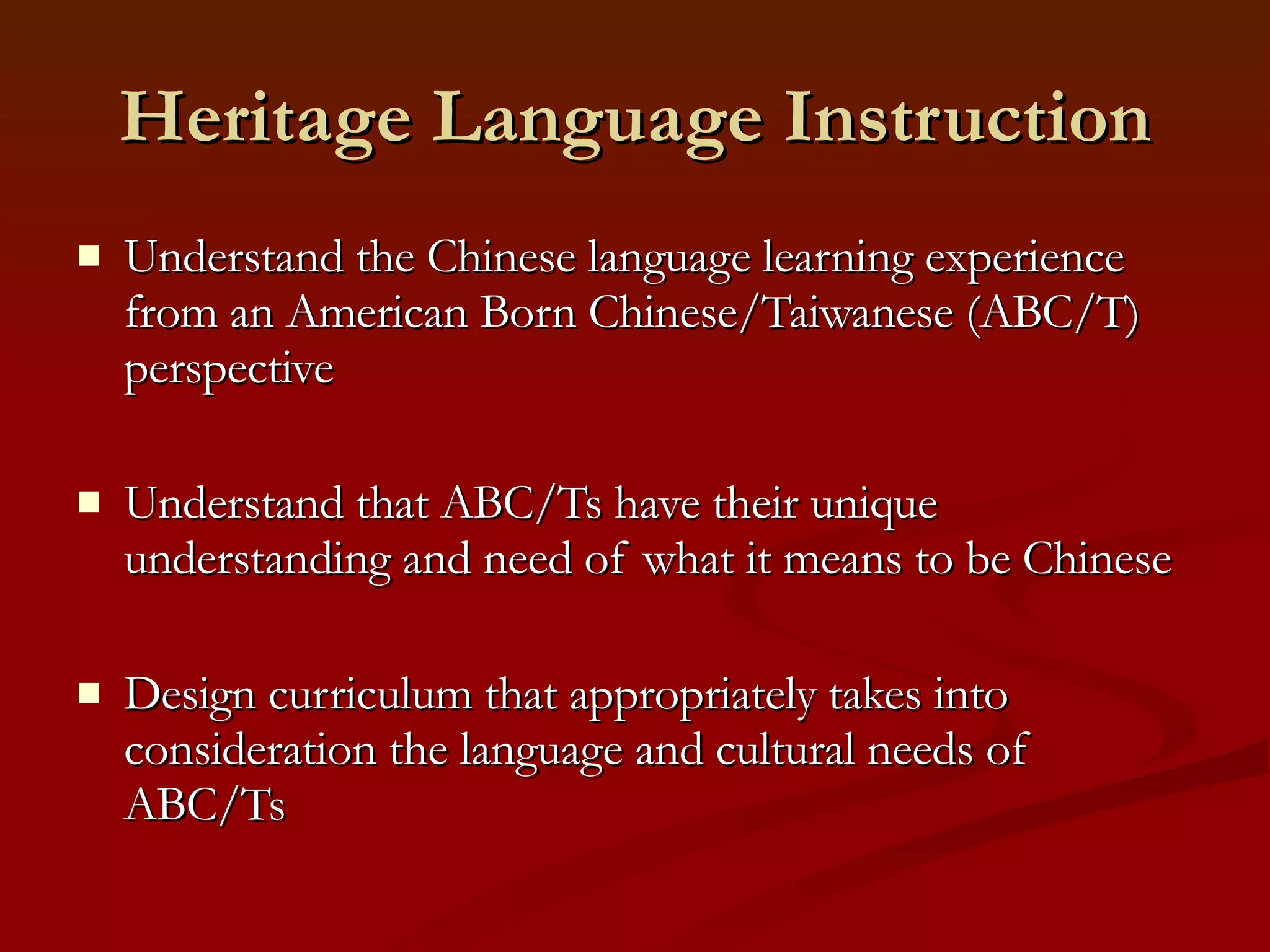 Heritage Language Instruction Understand the Chinese language learning experience from an American Born Chinese/Taiwanese (ABC/T) perspective Understand that ABC/Ts have their unique understanding and need of what it means to be Chinese Design curriculum that appropriately takes into consideration the language and cultural needs of ABC/Ts 