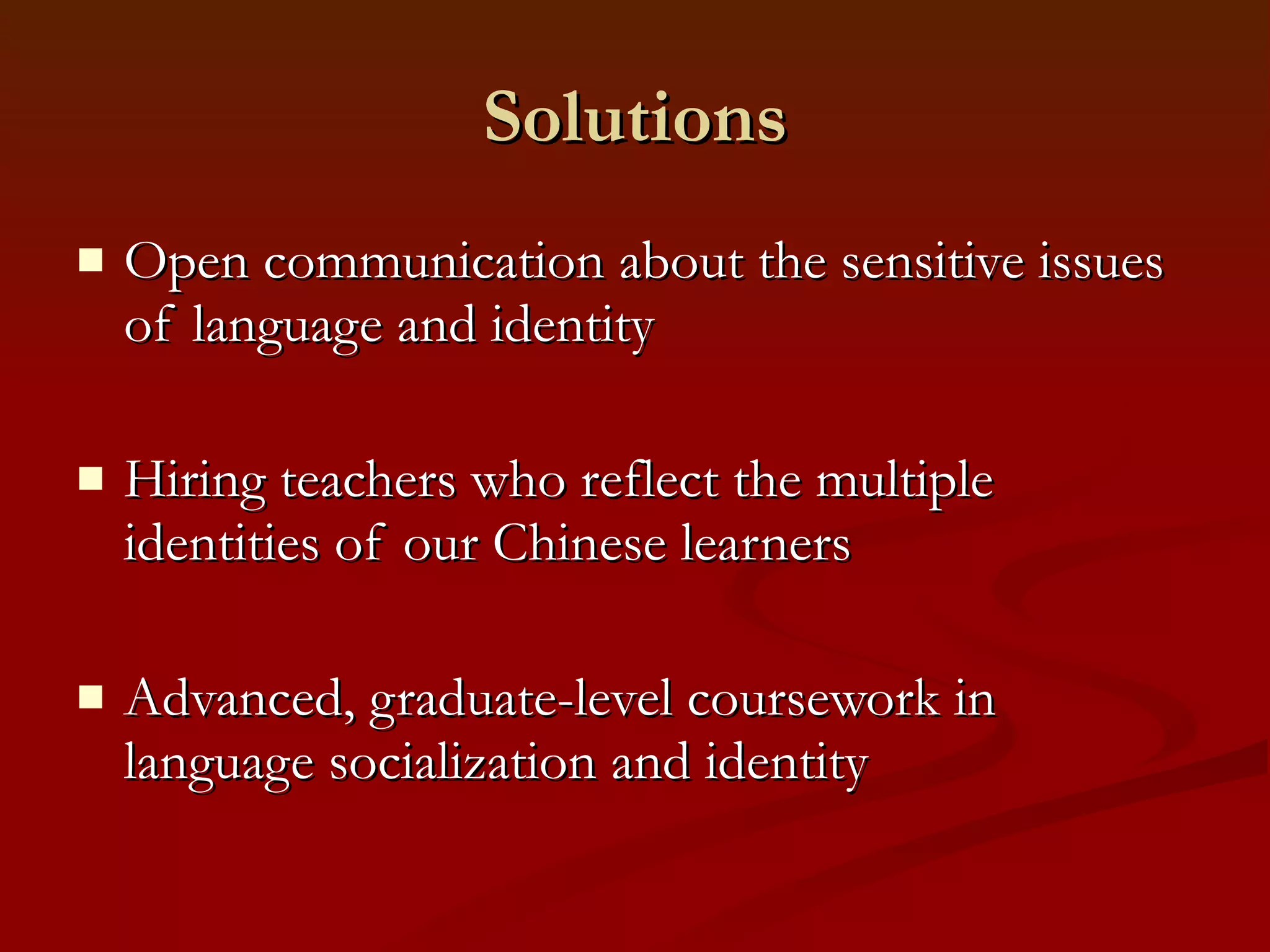 Solutions Open communication about the sensitive issues of language and identity Hiring teachers who reflect the multiple identities of our Chinese learners Advanced, graduate-level coursework in language socialization and identity 