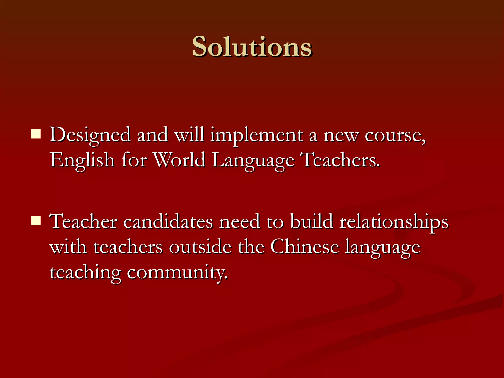 Solutions Designed and will implement a new course,  English for World Language Teachers.  Teacher candidates need to build relationships with teachers outside the Chinese language teaching community. 