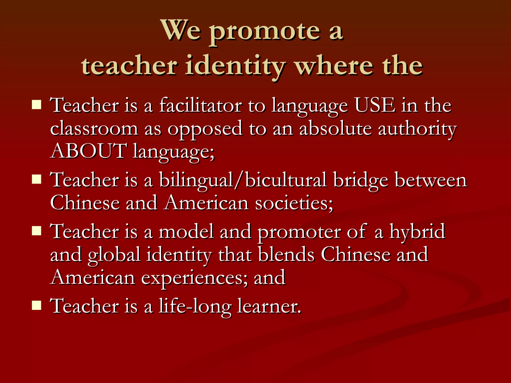 We promote a  teacher identity where the  Teacher is a facilitator to language USE in the classroom as opposed to an absolute authority ABOUT language; Teacher is a bilingual/bicultural bridge between Chinese and American societies; Teacher is a model and promoter of a hybrid and global identity that blends Chinese and American experiences; and Teacher is a life-long learner. 