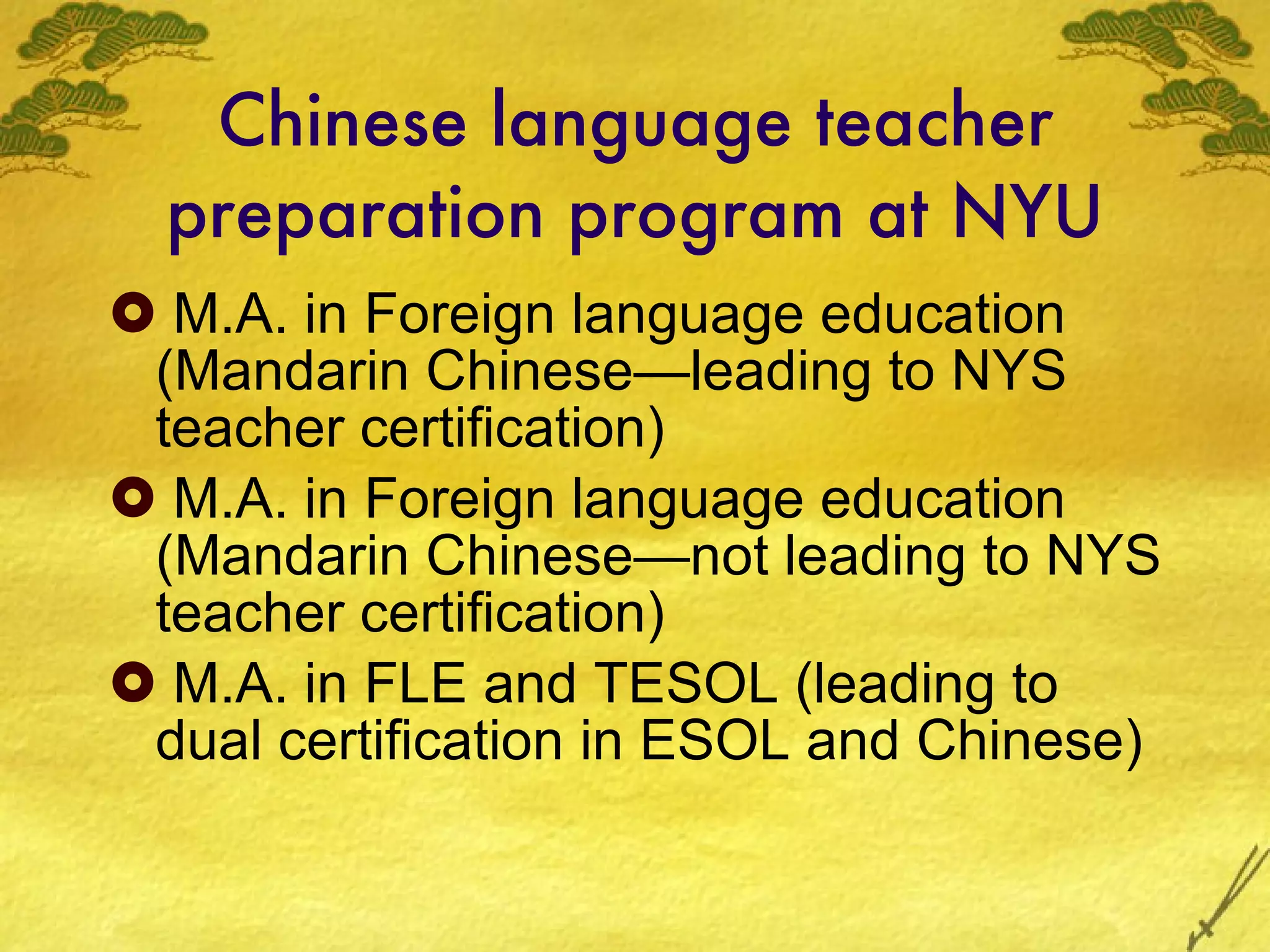 Chinese language teacher preparation program at NYU M.A. in Foreign language education (Mandarin Chinese—leading to NYS teacher certification) M.A. in Foreign language education (Mandarin Chinese—not leading to NYS teacher certification) M.A. in FLE and TESOL (leading to dual certification in ESOL and Chinese) 
