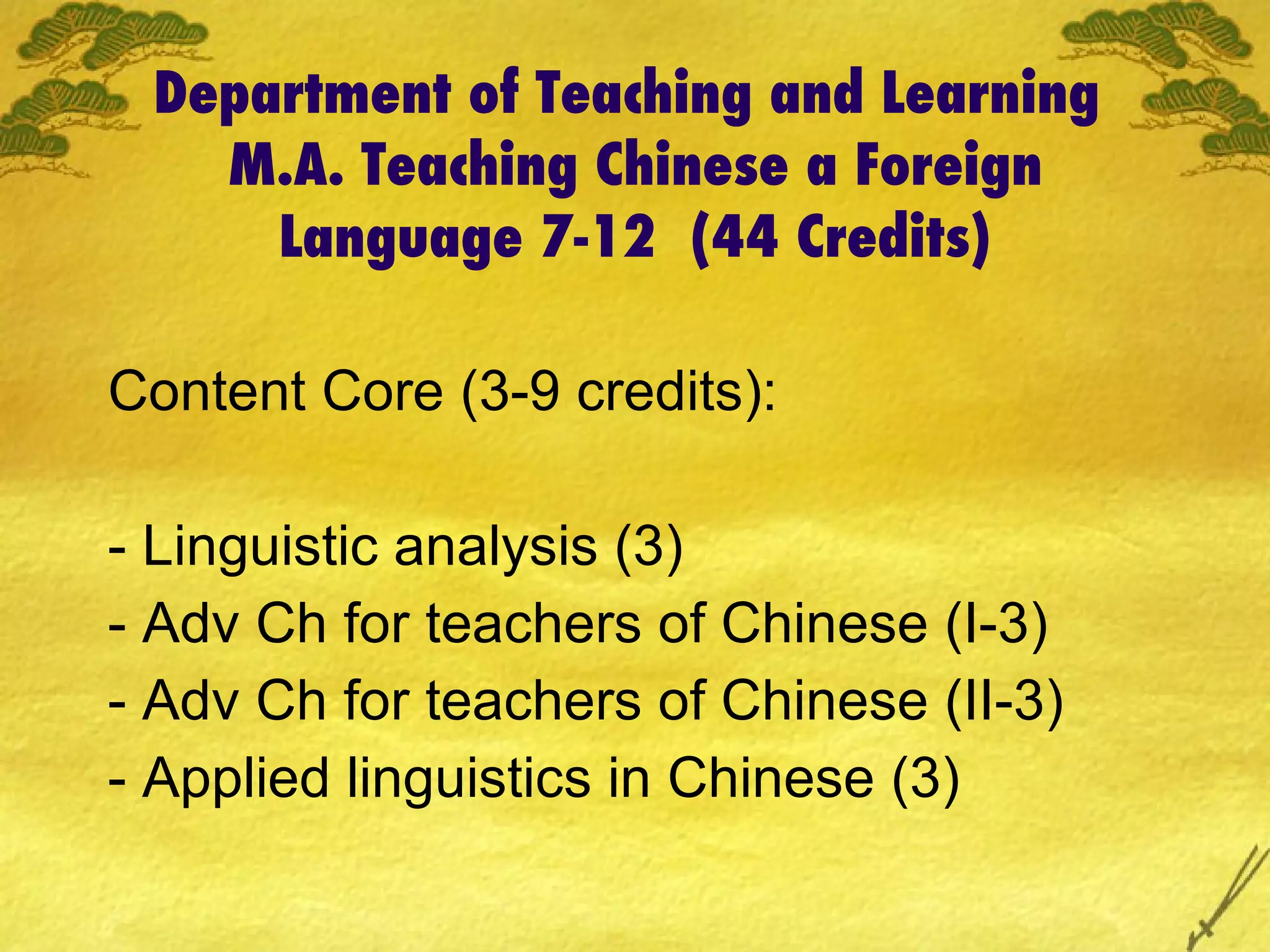 Department of Teaching and Learning  M.A. Teaching Chinese a Foreign Language 7-12  (44 Credits) Content Core (3-9 credits): - Linguistic analysis (3) - Adv Ch for teachers of Chinese (I-3) - Adv Ch for teachers of Chinese (II-3) - Applied linguistics in Chinese (3) 