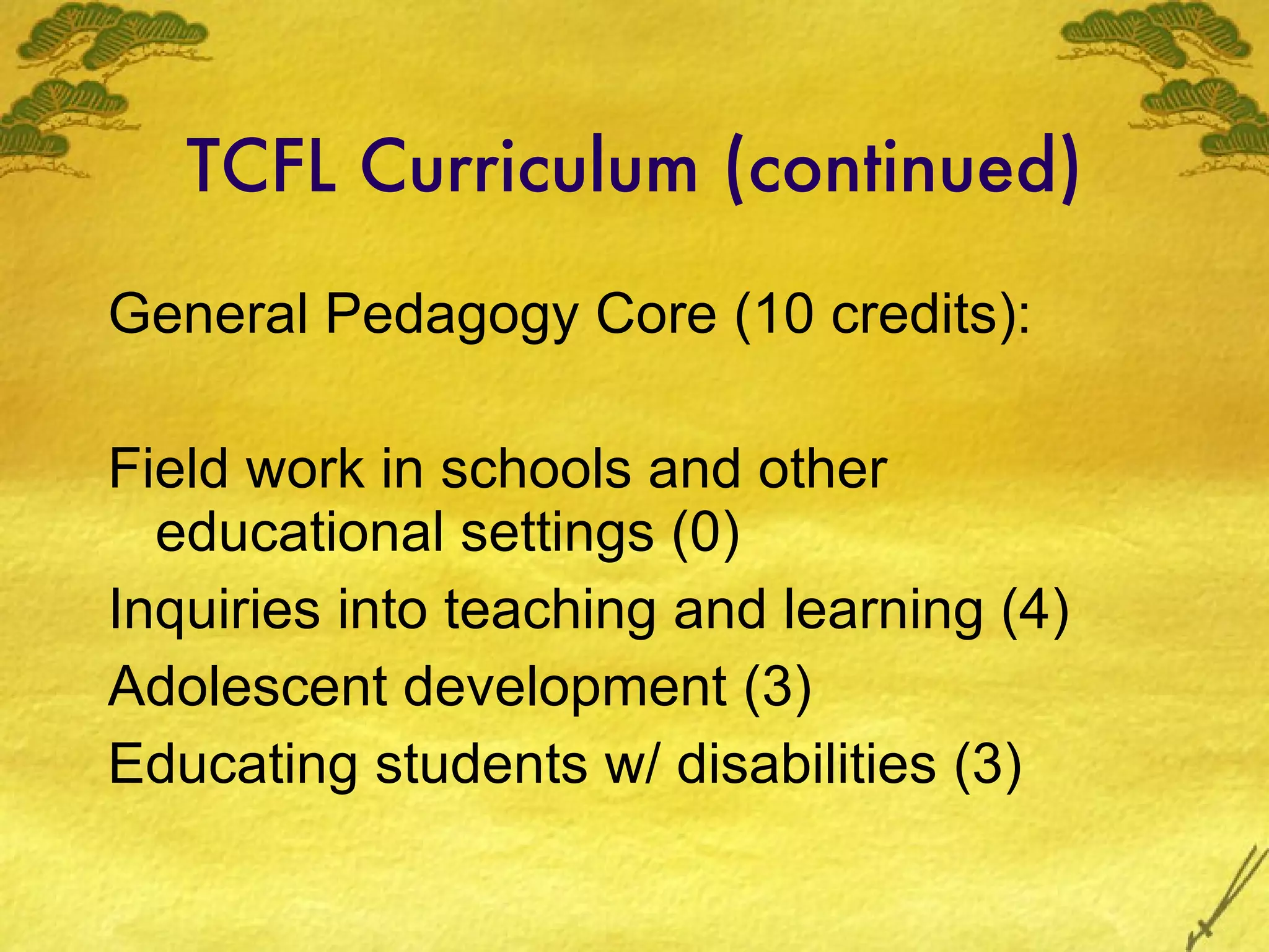 TCFL Curriculum (continued) General Pedagogy Core (10 credits): Field work in schools and other educational settings (0) Inquiries into teaching and learning (4) Adolescent development (3) Educating students w/ disabilities (3) 